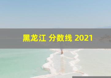 黑龙江 分数线 2021